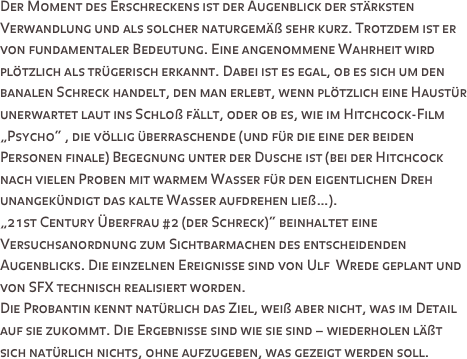 Der Moment des Erschreckens ist der Augenblick der stärksten Verwandlung und als solcher naturgemäß sehr kurz. Trotzdem ist er von fundamentaler Bedeutung. Eine angenommene Wahrheit wird plötzlich als trügerisch erkannt. Dabei ist es egal, ob es sich um den banalen Schreck handelt, den man erlebt, wenn plötzlich eine Haustür unerwartet laut ins Schloß fällt, oder ob es, wie im Hitchcock-Film „Psycho“ , die völlig überraschende (und für die eine der beiden Personen finale) Begegnung unter der Dusche ist (bei der Hitchcock nach vielen Proben mit warmem Wasser für den eigentlichen Dreh unangekündigt das kalte Wasser aufdrehen ließ…).
„21st Century Überfrau #2 (der Schreck)“ beinhaltet eine Versuchsanordnung zum Sichtbarmachen des entscheidenden Augenblicks. Die einzelnen Ereignisse sind von Ulf  Wrede geplant und von SFX technisch realisiert worden. 
Die Probantin kennt natürlich das Ziel, weiß aber nicht, was im Detail auf sie zukommt. Die Ergebnisse sind wie sie sind – wiederholen läßt sich natürlich nichts, ohne aufzugeben, was gezeigt werden soll.