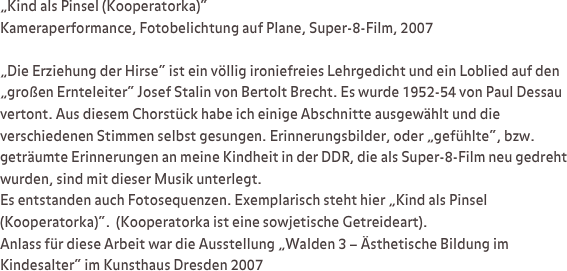 „Kind als Pinsel (Kooperatorka)“
Kameraperformance, Fotobelichtung auf Plane, Super-8-Film, 2007

„Die Erziehung der Hirse“ ist ein völlig ironiefreies Lehrgedicht und ein Loblied auf den „großen Ernteleiter“ Josef Stalin von Bertolt Brecht. Es wurde 1952-54 von Paul Dessau vertont. Aus diesem Chorstück habe ich einige Abschnitte ausgewählt und die verschiedenen Stimmen selbst gesungen. Erinnerungsbilder, oder „gefühlte“, bzw. geträumte Erinnerungen an meine Kindheit in der DDR, die als Super-8-Film neu gedreht wurden, sind mit dieser Musik unterlegt. 
Es entstanden auch Fotosequenzen. Exemplarisch steht hier „Kind als Pinsel (Kooperatorka)“.  (Kooperatorka ist eine sowjetische Getreideart). 
Anlass für diese Arbeit war die Ausstellung „Walden 3 – Ästhetische Bildung im Kindesalter“ im Kunsthaus Dresden 2007 