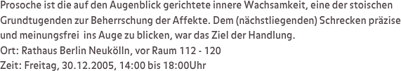 Prosoche ist die auf den Augenblick gerichtete innere Wachsamkeit, eine der stoischen Grundtugenden zur Beherrschung der Affekte. Dem (nächstliegenden) Schrecken präzise und meinungsfrei  ins Auge zu blicken, war das Ziel der Handlung.
Ort: Rathaus Berlin Neukölln, vor Raum 112 - 120
Zeit: Freitag, 30.12.2005, 14:00 bis 18:00Uhr