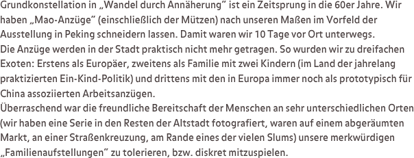 Grundkonstellation in „Wandel durch Annäherung“ ist ein Zeitsprung in die 60er Jahre. Wir haben „Mao-Anzüge“ (einschließlich der Mützen) nach unseren Maßen im Vorfeld der Ausstellung in Peking schneidern lassen. Damit waren wir 10 Tage vor Ort unterwegs. 
Die Anzüge werden in der Stadt praktisch nicht mehr getragen. So wurden wir zu dreifachen Exoten: Erstens als Europäer, zweitens als Familie mit zwei Kindern (im Land der jahrelang praktizierten Ein-Kind-Politik) und drittens mit den in Europa immer noch als prototypisch für China assoziierten Arbeitsanzügen. 
Überraschend war die freundliche Bereitschaft der Menschen an sehr unterschiedlichen Orten (wir haben eine Serie in den Resten der Altstadt fotografiert, waren auf einem abgeräumten Markt, an einer Straßenkreuzung, am Rande eines der vielen Slums) unsere merkwürdigen „Familienaufstellungen“ zu tolerieren, bzw. diskret mitzuspielen.  
