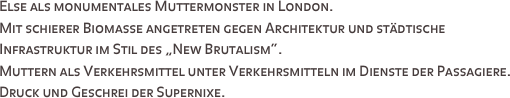 Else als monumentales Muttermonster in London. 
Mit schierer Biomasse angetreten gegen Architektur und städtische Infrastruktur im Stil des „New Brutalism“. 
Muttern als Verkehrsmittel unter Verkehrsmitteln im Dienste der Passagiere. 
Druck und Geschrei der Supernixe.