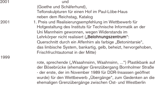          2001			                        und 
                                        (Goethe und Schäferhund), 
                                        Teflonskulpturen für einen Hof im Paul-Löbe-Haus 
                                        neben dem Reichstag, Katalog
	2001			1. Preis und Realisierungsempfehlung im Wettbewerb für 
                                        Hofgestaltung des Instituts für Technische Informatik an der 
                                        Uni Mannheim gewonnen, wegen Widerstands im 
                                        Lehrkörper nicht realisiert („Belohnungszentrum“: 
                                        Querschnitt durch ein Affenhirn als farbige „Betonintarsie“, 
                                        das limbische System, bankartig, gelb, beheizt, hervorgehoben, 
                                        Frischfruchtautomat in der Mitte)
	1999			
                                        rote, sprechende („Waaahnsinn, Waahnsinn, ...“) Plastikbank auf 
                                        der Bösebrücke (ehemaliger Grenzübergang Bornholmer Straße 
                                        - der erste, der im November 1989 für DDR-Insassen geöffnet 
                                        wurde) für den Wettbewerb „Übergänge“, zum Gedenken an die 
                                        ehemaligen Grenzübergänge zwischen Ost- und Westberlin